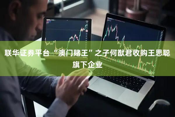 联华证券平台 “澳门赌王”之子何猷君收购王思聪旗下企业