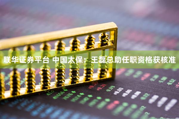 联华证券平台 中国太保：王磊总助任职资格获核准