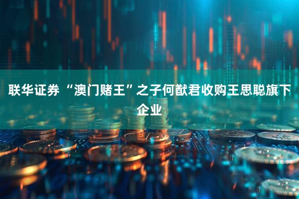 联华证券 “澳门赌王”之子何猷君收购王思聪旗下企业
