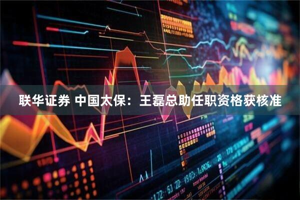 联华证券 中国太保：王磊总助任职资格获核准