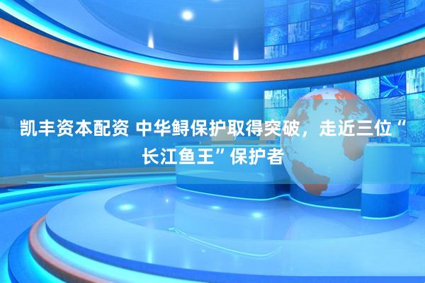 凯丰资本配资 中华鲟保护取得突破，走近三位“长江鱼王”保护者