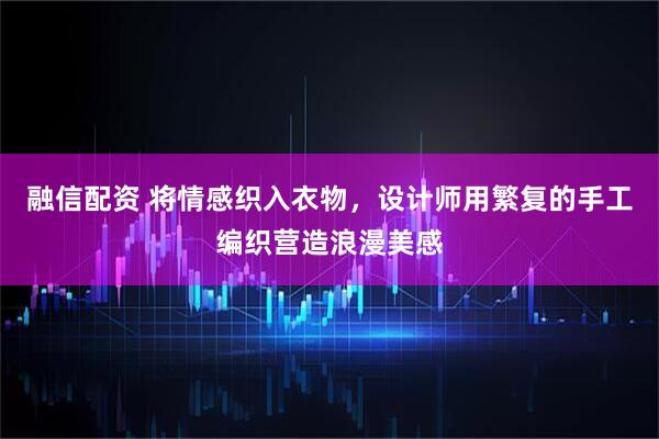 融信配资 将情感织入衣物，设计师用繁复的手工编织营造浪漫美感