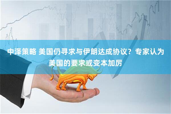 中泽策略 美国仍寻求与伊朗达成协议？专家认为美国的要求或变本加厉