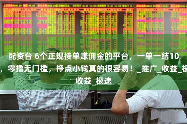 配资台 6个正规接单赚佣金的平台，一单一结100+，零撸无门槛，挣点小钱真的很容易！_推广_收益_极速