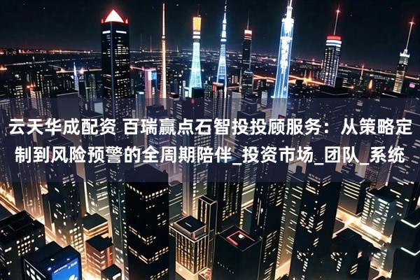 云天华成配资 百瑞赢点石智投投顾服务：从策略定制到风险预警的全周期陪伴_投资市场_团队_系统