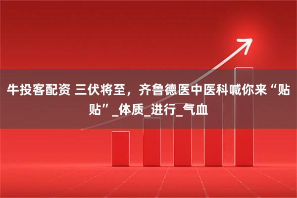 牛投客配资 三伏将至，齐鲁德医中医科喊你来“贴贴”_体质_进行_气血