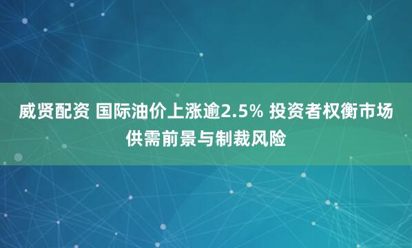 威贤配资 国际油价上涨逾2.5% 投资者权衡市场供需前景与制裁风险