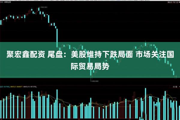 聚宏鑫配资 尾盘：美股维持下跌局面 市场关注国际贸易局势