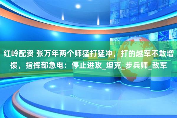 红岭配资 张万年两个师猛打猛冲，打的越军不敢增援，指挥部急电：停止进攻_坦克_步兵师_敌军