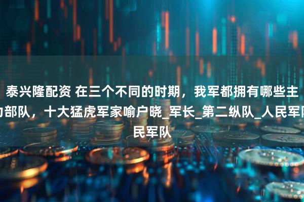 泰兴隆配资 在三个不同的时期，我军都拥有哪些主力部队，十大猛虎军家喻户晓_军长_第二纵队_人民军队