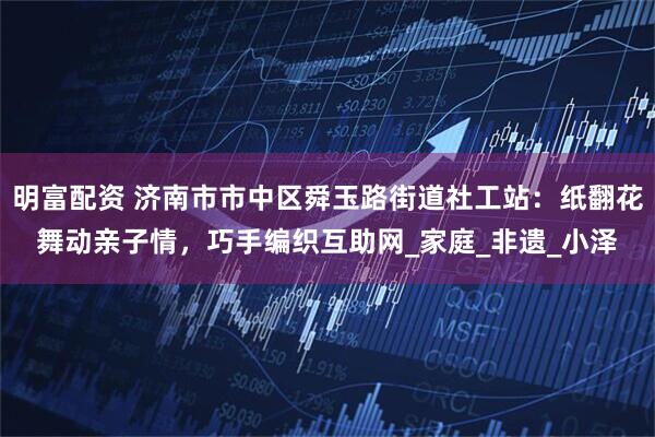 明富配资 济南市市中区舜玉路街道社工站：纸翻花舞动亲子情，巧手编织互助网_家庭_非遗_小泽