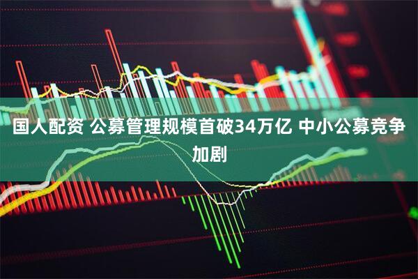 国人配资 公募管理规模首破34万亿 中小公募竞争加剧