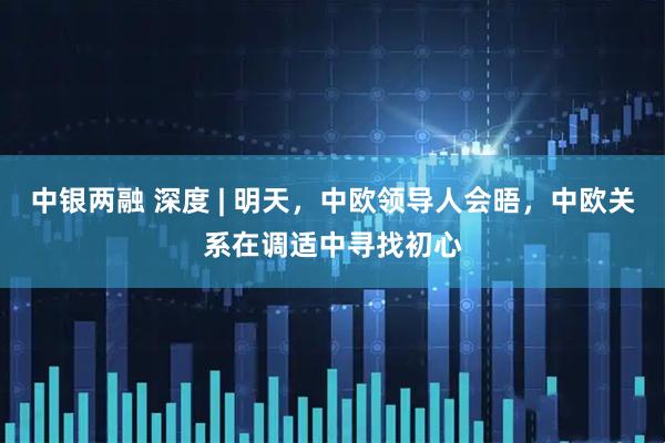 中银两融 深度 | 明天，中欧领导人会晤，中欧关系在调适中寻找初心