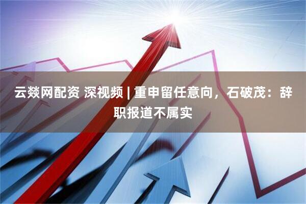 云燚网配资 深视频 | 重申留任意向，石破茂：辞职报道不属实