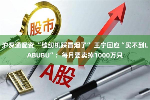 沪深通配资 “缝纫机踩冒烟了” 王宁回应“买不到LABUBU”：每月要卖掉1000万只