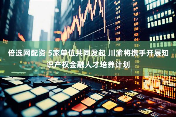 倍选网配资 5家单位共同发起 川渝将携手开展知识产权金融人才培养计划