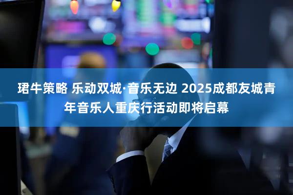 珺牛策略 乐动双城·音乐无边 2025成都友城青年音乐人重庆行活动即将启幕
