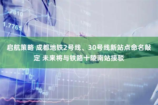 启航策略 成都地铁2号线、30号线新站点命名敲定 未来将与铁路十陵南站接驳