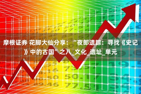 摩根证券 花脚大仙分享：“夜郎遗踪：寻找《史记》中的古国”之八_文化_遗址_单元