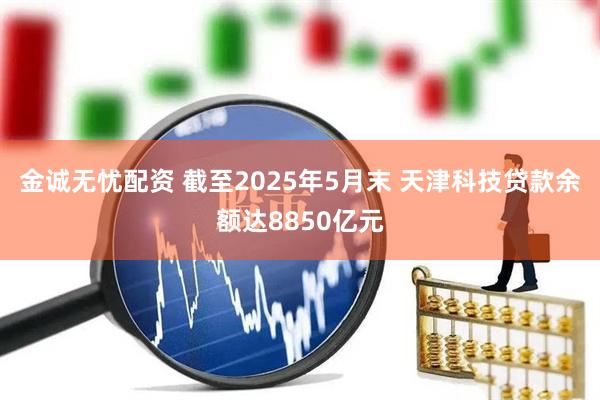 金诚无忧配资 截至2025年5月末 天津科技贷款余额达8850亿元