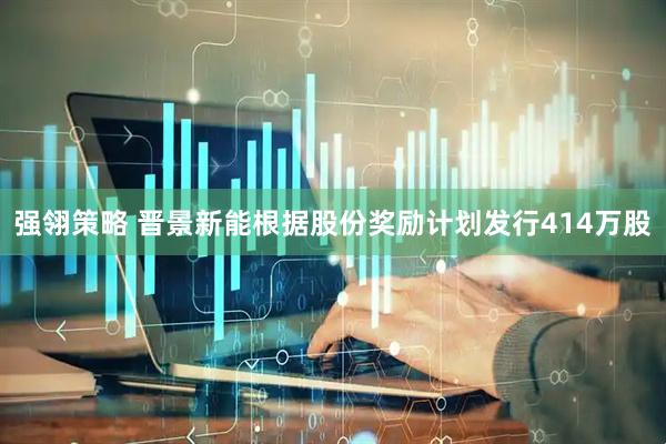 强翎策略 晋景新能根据股份奖励计划发行414万股