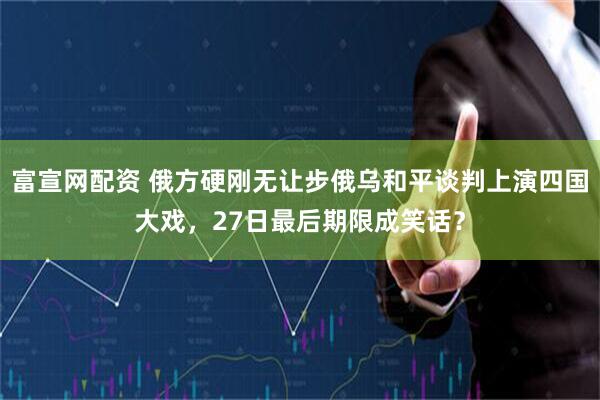 富宣网配资 俄方硬刚无让步俄乌和平谈判上演四国大戏，27日最后期限成笑话？
