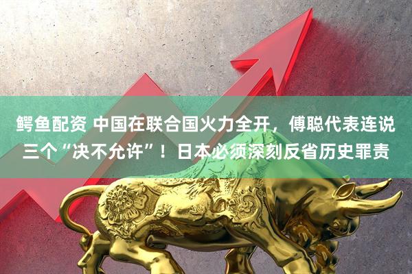 鳄鱼配资 中国在联合国火力全开，傅聪代表连说三个“决不允许”！日本必须深刻反省历史罪责