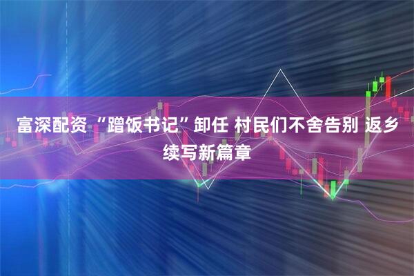 富深配资 “蹭饭书记”卸任 村民们不舍告别 返乡续写新篇章