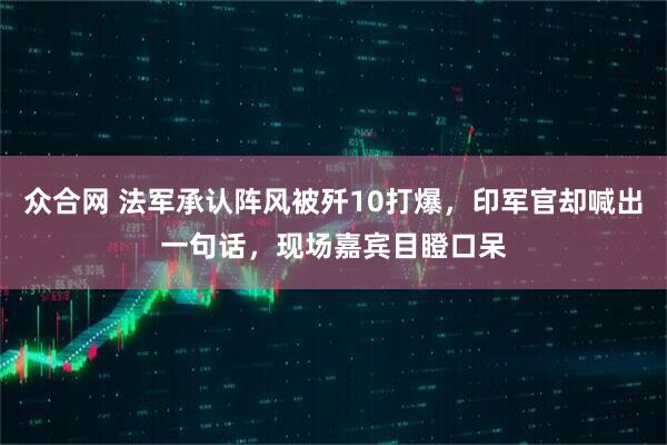 众合网 法军承认阵风被歼10打爆,印军官却喊出一句话,现场嘉宾目瞪口呆
