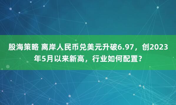 股海策略 离岸人民币兑美元升破6.97，创2023年5月以来新高，行业如何配置？