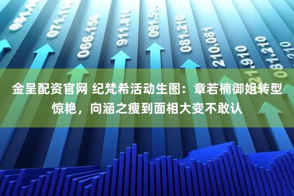 金呈配资官网 纪梵希活动生图:章若楠御姐转型惊艳,向涵之瘦到面相大变不敢认
