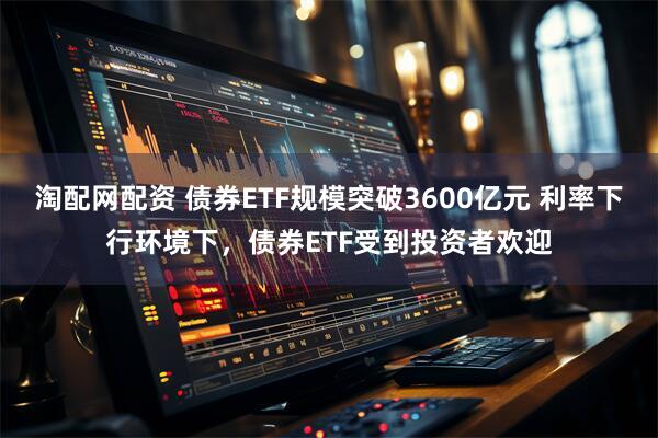 淘配网配资 债券ETF规模突破3600亿元 利率下行环境下,债券ETF受到投资者欢迎